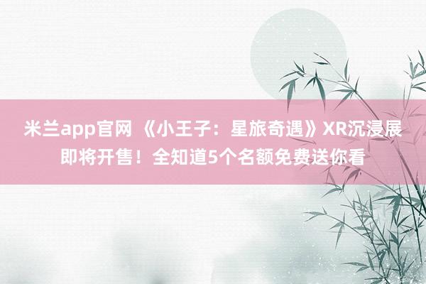 米兰app官网 《小王子：星旅奇遇》XR沉浸展即将开售！全知道5个名额免费送你看