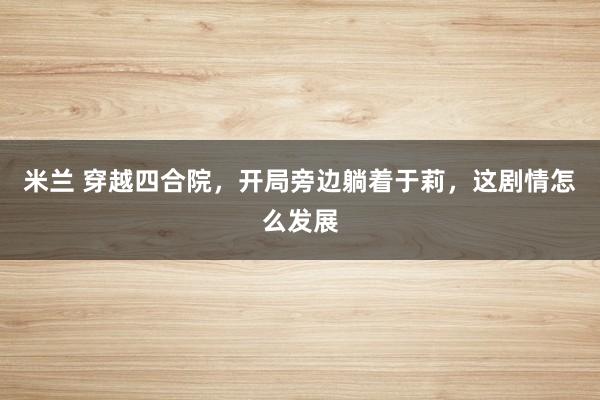 米兰 穿越四合院，开局旁边躺着于莉，这剧情怎么发展