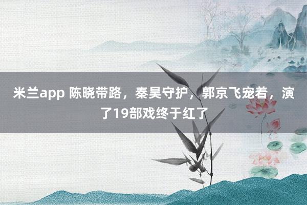 米兰app 陈晓带路，秦昊守护，郭京飞宠着，演了19部戏终于红了