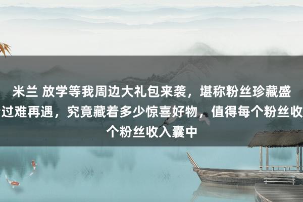 米兰 放学等我周边大礼包来袭，堪称粉丝珍藏盛宴！错过难再遇，究竟藏着多少惊喜好物，值得每个粉丝收入囊中