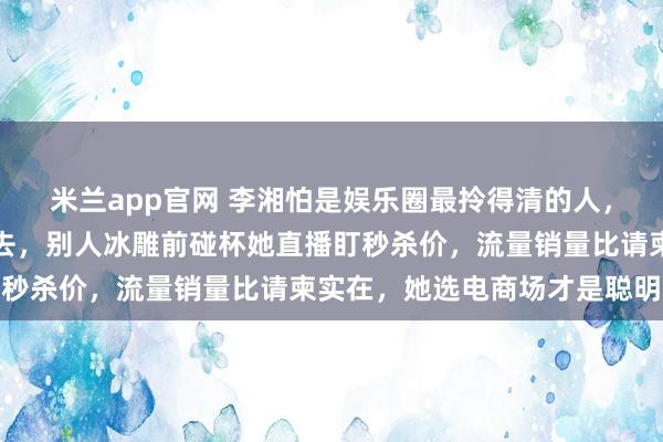 米兰app官网 李湘怕是娱乐圈最拎得清的人，何超琼生日宴请她她没去，别人冰雕前碰杯她直播盯秒杀价，流量销量比请柬实在，她选电商场才是聪明人