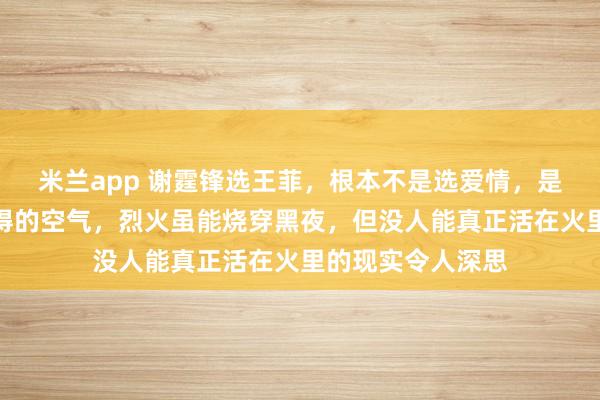 米兰app 谢霆锋选王菲，根本不是选爱情，是选一种透明而难得的空气，烈火虽能烧穿黑夜，但没人能真正活在火里的现实令人深思