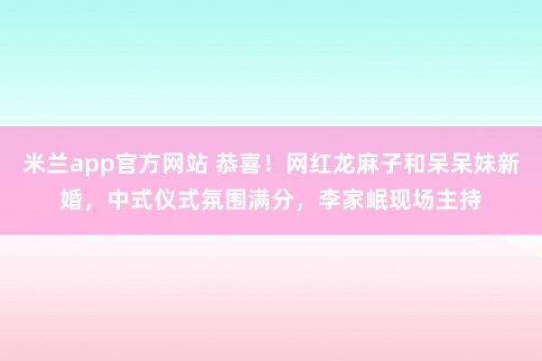 米兰app官方网站 恭喜！网红龙麻子和呆呆妹新婚，中式仪式氛围满分，李家岷现场主持
