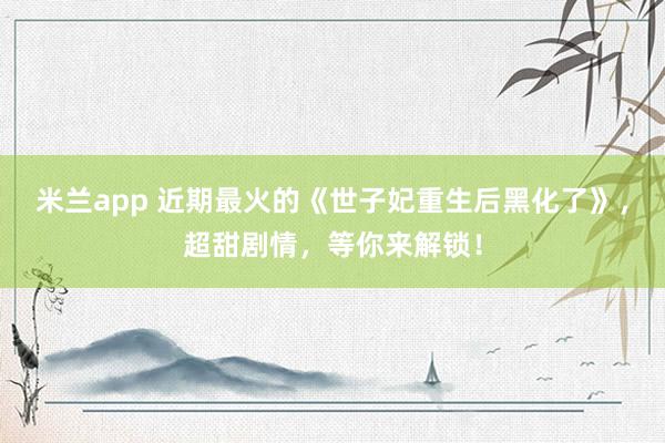 米兰app 近期最火的《世子妃重生后黑化了》，超甜剧情，等你来解锁！