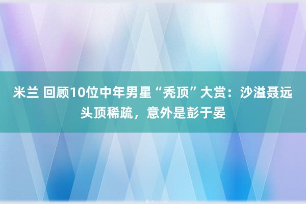 米兰 回顾10位中年男星“秃顶”大赏：沙溢聂远头顶稀疏，意外是彭于晏