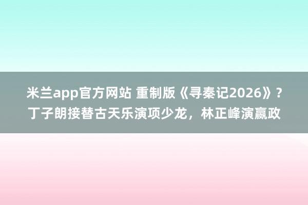 米兰app官方网站 重制版《寻秦记2026》？丁子朗接替古天乐演项少龙，林正峰演嬴政