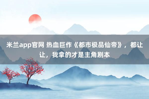 米兰app官网 热血巨作《都市极品仙帝》，都让让，我拿的才是主角剧本