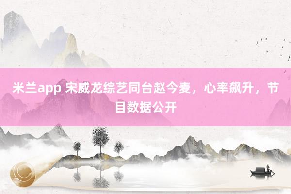 米兰app 宋威龙综艺同台赵今麦，心率飙升，节目数据公开