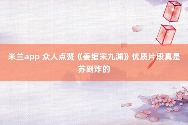 米兰app 众人点赞《姜绾宋九渊》优质片段真是苏到炸的