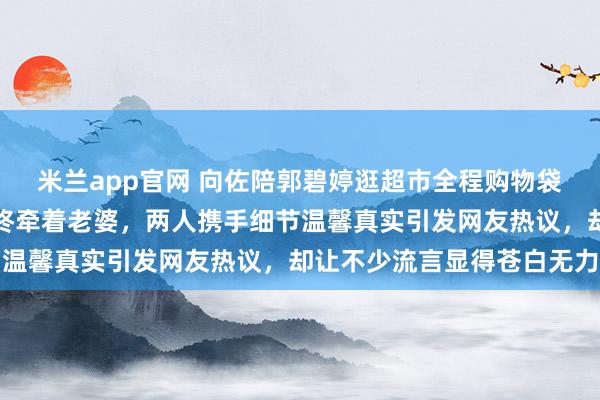 米兰app官网 向佐陪郭碧婷逛超市全程购物袋挂手腕，空出一只手始终牵着老婆，两人携手细节温馨真实引发网友热议，却让不少流言显得苍白无力