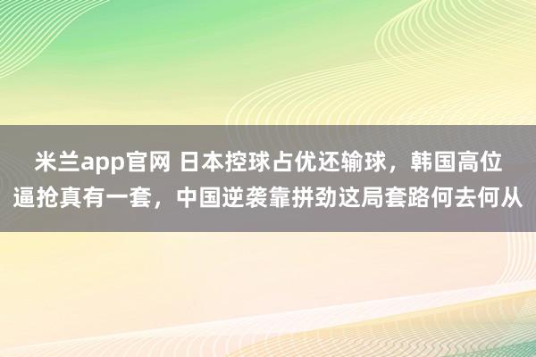 米兰app官网 日本控球占优还输球，韩国高位逼抢真有一套，中国逆袭靠拼劲这局套路何去何从