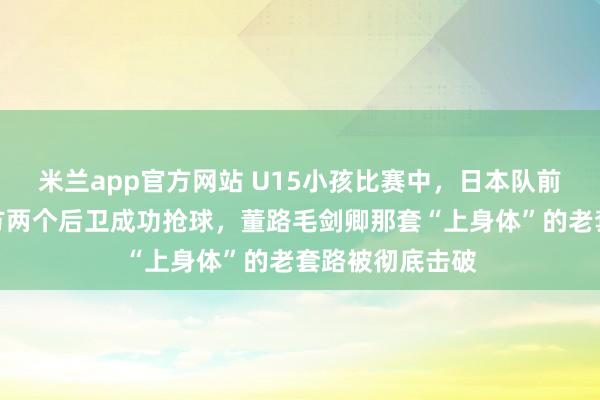 米兰app官方网站 U15小孩比赛中，日本队前锋强行扛过我方两个后卫成功抢球，董路毛剑卿那套“上身体”的老套路被彻底击破