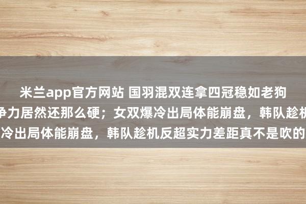 米兰app官方网站 国羽混双连拿四冠稳如老狗，新人老将换着上，竞争力居然还那么硬；女双爆冷出局体能崩盘，韩队趁机反超实力差距真不是吹的