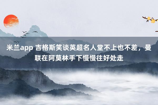 米兰app 吉格斯笑谈英超名人堂不上也不差，曼联在阿莫林手下慢慢往好处走