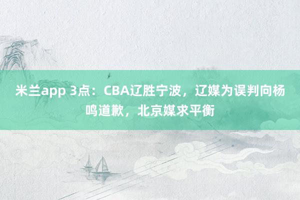 米兰app 3点：CBA辽胜宁波，辽媒为误判向杨鸣道歉，北京媒求平衡