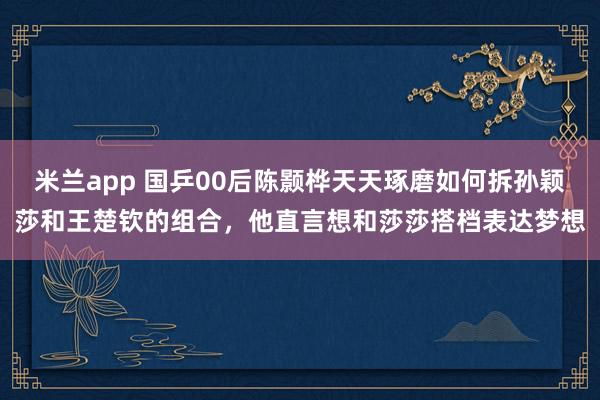 米兰app 国乒00后陈颢桦天天琢磨如何拆孙颖莎和王楚钦的组合，他直言想和莎莎搭档表达梦想