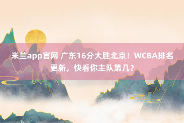 米兰app官网 广东16分大胜北京！WCBA排名更新，快看你主队第几？