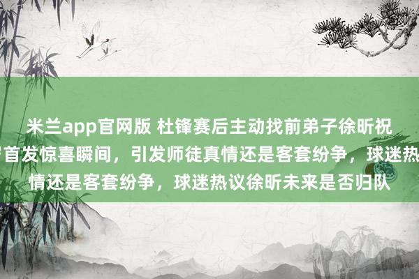 米兰app官网版 杜锋赛后主动找前弟子徐昕祝生日快乐，回忆18岁首发惊喜瞬间，引发师徒真情还是客套纷争，球迷热议徐昕未来是否归队