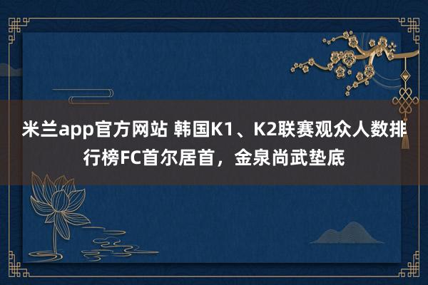 米兰app官方网站 韩国K1、K2联赛观众人数排行榜FC首尔居首，金泉尚武垫底