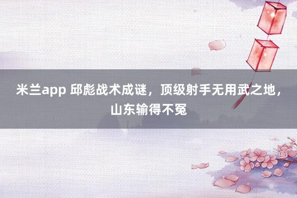 米兰app 邱彪战术成谜，顶级射手无用武之地，山东输得不冤