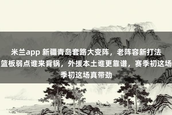 米兰app 新疆青岛套路大变阵，老阵容新打法互掐，篮板弱点谁来背锅，外援本土谁更靠谱，赛季初这场真带劲