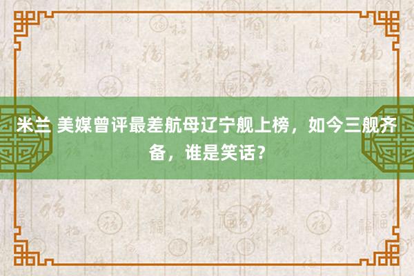 米兰 美媒曾评最差航母辽宁舰上榜，如今三舰齐备，谁是笑话？