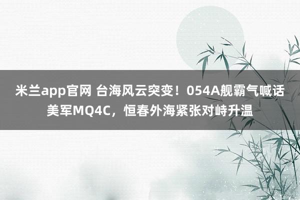 米兰app官网 台海风云突变！054A舰霸气喊话美军MQ4C，恒春外海紧张对峙升温