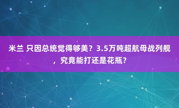 米兰 只因总统觉得够美？3.5万吨超航母战列舰，究竟能打还是花瓶？