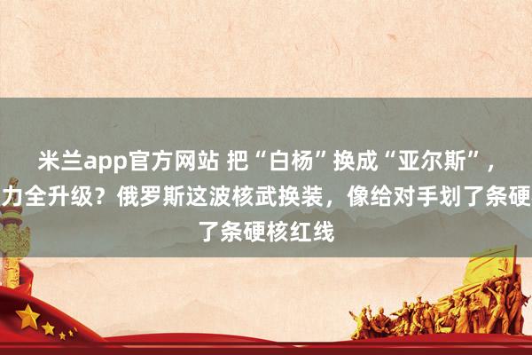 米兰app官方网站 把“白杨”换成“亚尔斯”，射程威力全升级？俄罗斯这波核武换装，像给对手划了条硬核红线