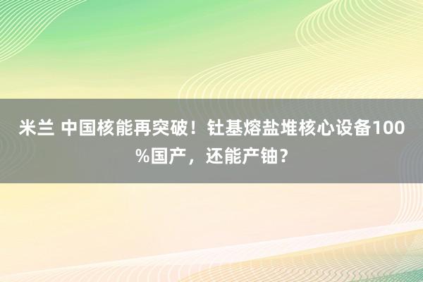 米兰 中国核能再突破！钍基熔盐堆核心设备100%国产，还能产铀？
