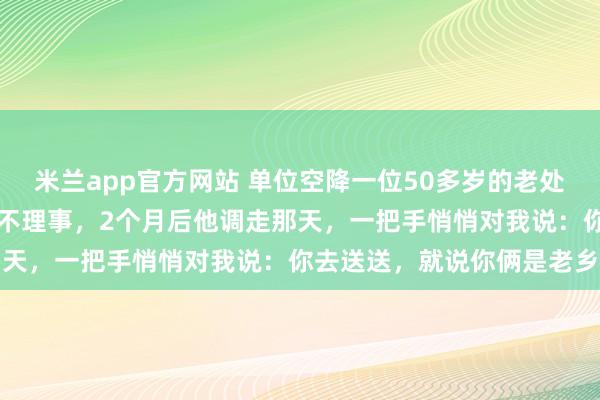 米兰app官方网站 单位空降一位50多岁的老处长，整天背着手闲逛，从不理事，2个月后他调走那天，一把手悄悄对我说：你去送送，就说你俩是老乡