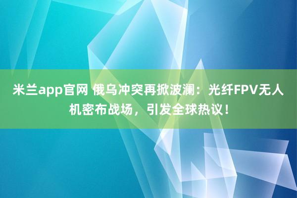 米兰app官网 俄乌冲突再掀波澜：光纤FPV无人机密布战场，引发全球热议！
