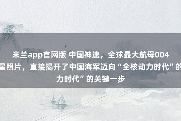 米兰app官网版 中国神速，全球最大航母004最新的卫星照片，直接揭开了中国海军迈向“全核动力时代”的关键一步