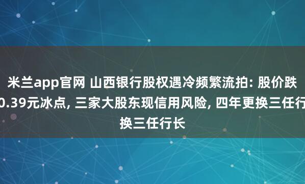 米兰app官网 山西银行股权遇冷频繁流拍: 股价跌至0.39元冰点, 三家大股东现信用风险, 四年更换三任行长