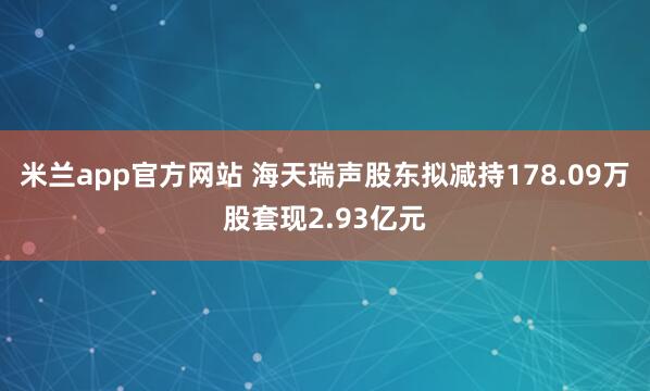 米兰app官方网站 海天瑞声股东拟减持178.09万股套现2.93亿元