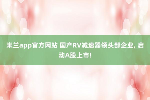 米兰app官方网站 国产RV减速器领头部企业， 启动A股上市!