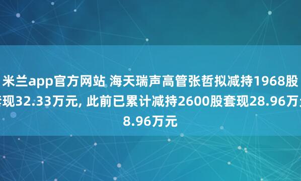 米兰app官方网站 海天瑞声高管张哲拟减持1968股套现32.33万元, 此前已累计减持2600股套现28.96万元
