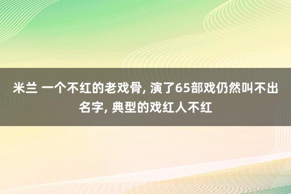 米兰 一个不红的老戏骨, 演了65部戏仍然叫不出名字, 典型的戏红人不红