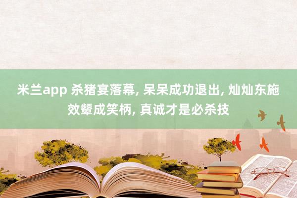 米兰app 杀猪宴落幕, 呆呆成功退出, 灿灿东施效颦成笑柄, 真诚才是必杀技