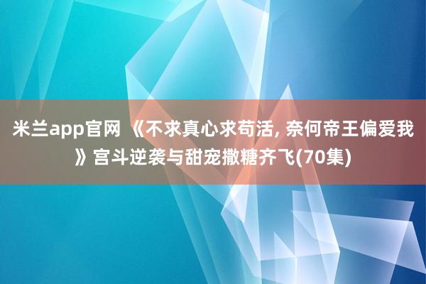米兰app官网 《不求真心求苟活， 奈何帝王偏爱我》宫斗逆袭与甜宠撒糖齐飞(70集)