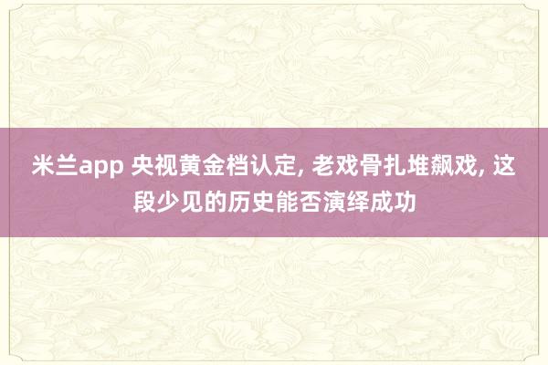 米兰app 央视黄金档认定, 老戏骨扎堆飙戏, 这段少见的历史能否演绎成功