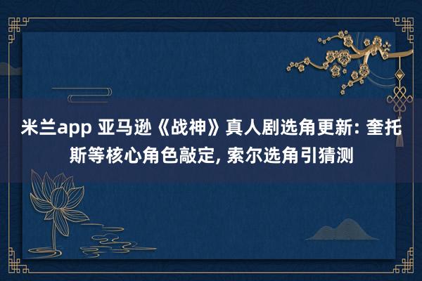 米兰app 亚马逊《战神》真人剧选角更新: 奎托斯等核心角色敲定, 索尔选角引猜测