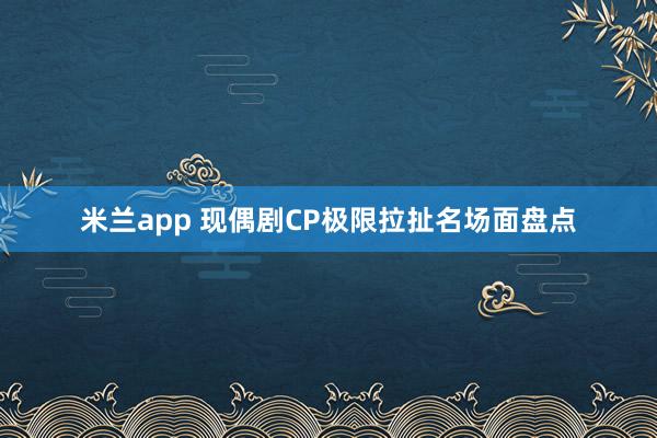 米兰app 现偶剧CP极限拉扯名场面盘点
