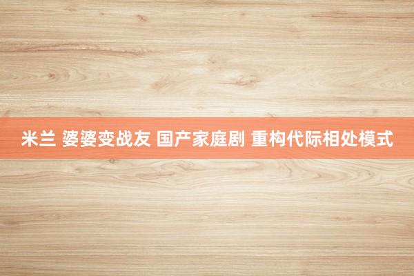 米兰 婆婆变战友 国产家庭剧 重构代际相处模式