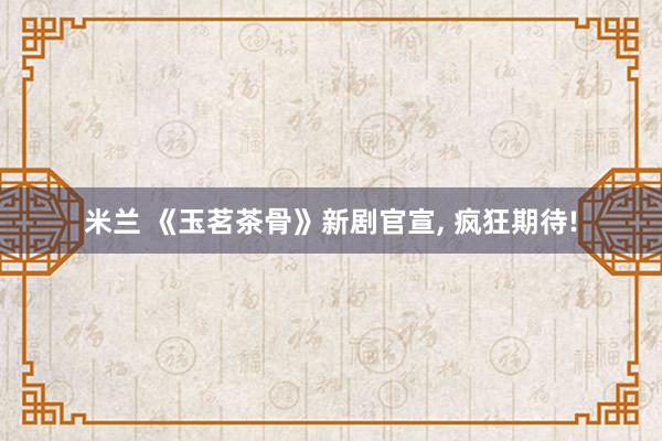 米兰 《玉茗茶骨》新剧官宣, 疯狂期待!