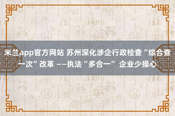 米兰app官方网站 苏州深化涉企行政检查“综合查一次”改革 ——执法“多合一” 企业少操心