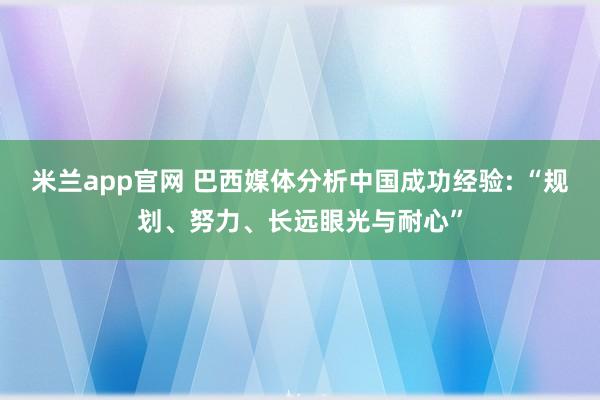 米兰app官网 巴西媒体分析中国成功经验: “规划、努力、长远眼光与耐心”