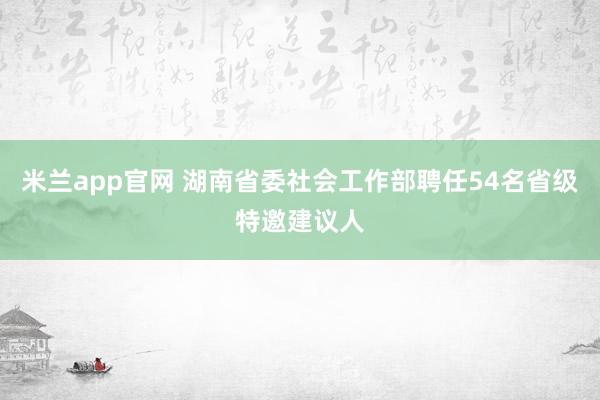 米兰app官网 湖南省委社会工作部聘任54名省级特邀建议人