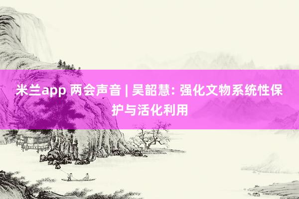 米兰app 两会声音 | 吴韶慧: 强化文物系统性保护与活化利用