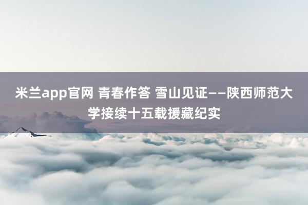 米兰app官网 青春作答 雪山见证——陕西师范大学接续十五载援藏纪实